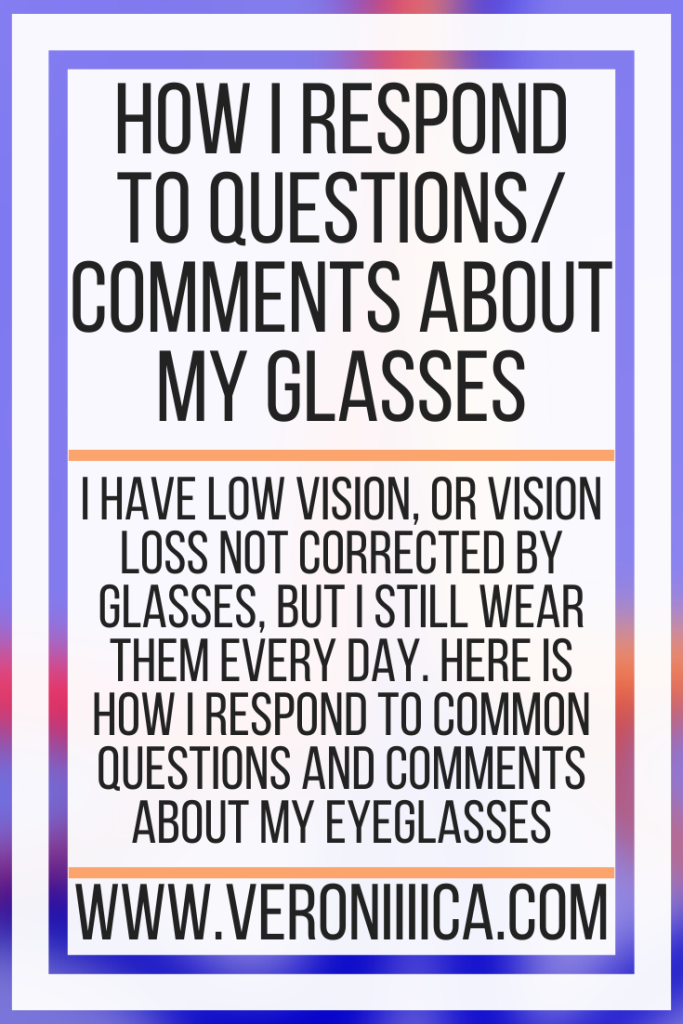 How I Respond To Questions and Comments About My Glasses. I have low vision, or vision loss not corrected by glasses, but I still wear them every day. Here is how I respond to common questions and comments about my eyeglasses